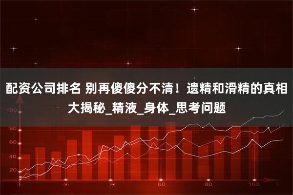 配资公司排名 别再傻傻分不清！遗精和滑精的真相大揭秘_精液_身体_思考问题