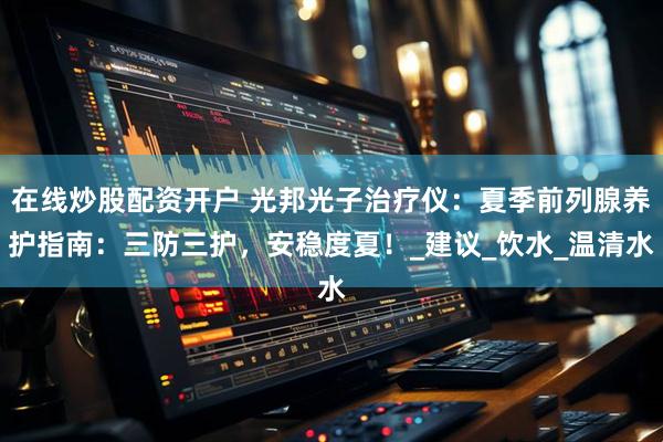 在线炒股配资开户 光邦光子治疗仪：夏季前列腺养护指南：三防三护，安稳度夏！_建议_饮水_温清水