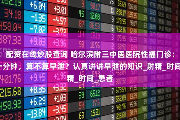 配资在线炒股查询 哈尔滨附三中医医院性福门诊：不到一分钟，算不算早泄？认真讲讲早泄的知识_射精_时间_患者