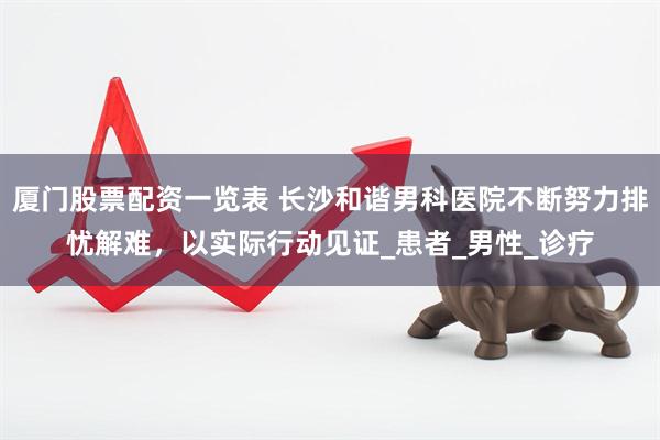 厦门股票配资一览表 长沙和谐男科医院不断努力排忧解难，以实际行动见证_患者_男性_诊疗