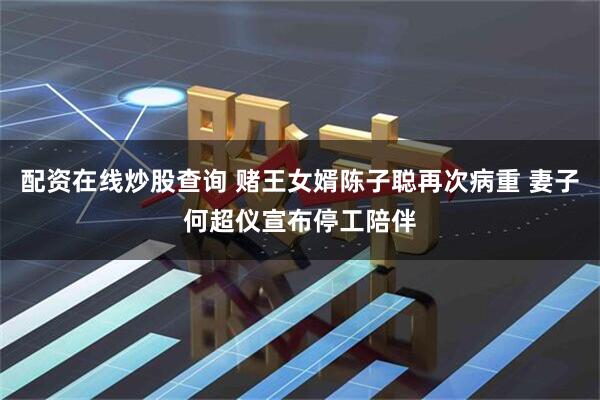 配资在线炒股查询 赌王女婿陈子聪再次病重 妻子何超仪宣布停工陪伴