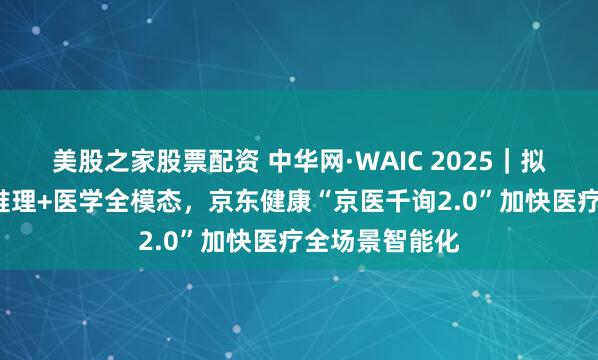 美股之家股票配资 中华网·WAIC 2025｜拟人对话+可信推理+医学全模态，京东健康“京医千询2.0”加快医疗全场景智能化