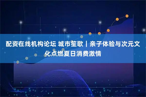 配资在线机构论坛 城市笙歌｜亲子体验与次元文化点燃夏日消费激情