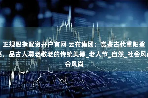 正规股指配资开户官网 云布集团：赏鉴古代重阳登高，品古人尊老敬老的传统美德_老人节_自然_社会风尚