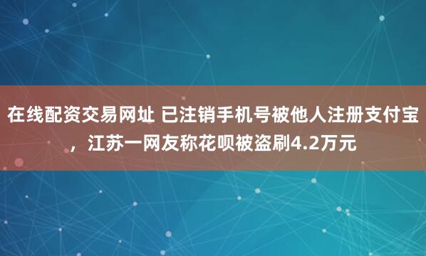 在线配资交易网址 已注销手机号被他人注册支付宝，江苏一网友称花呗被盗刷4.2万元