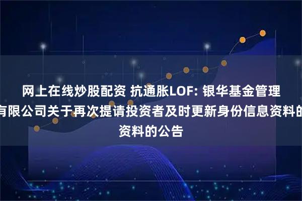 网上在线炒股配资 抗通胀LOF: 银华基金管理股份有限公司关于再次提请投资者及时更新身份信息资料的公告