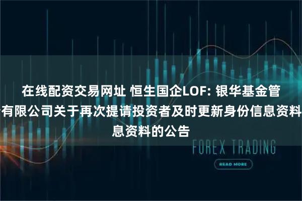 在线配资交易网址 恒生国企LOF: 银华基金管理股份有限公司关于再次提请投资者及时更新身份信息资料的公告