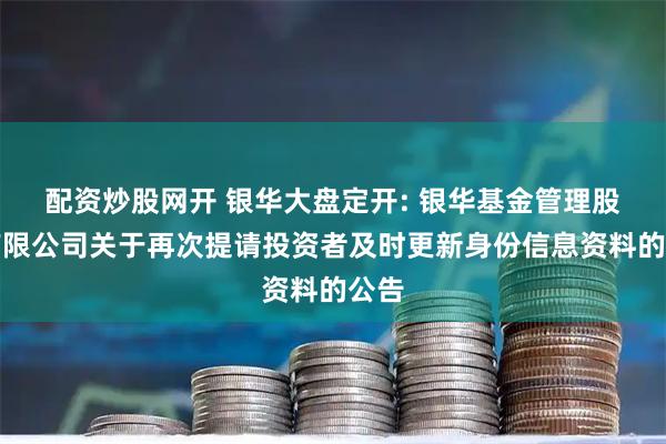 配资炒股网开 银华大盘定开: 银华基金管理股份有限公司关于再次提请投资者及时更新身份信息资料的公告