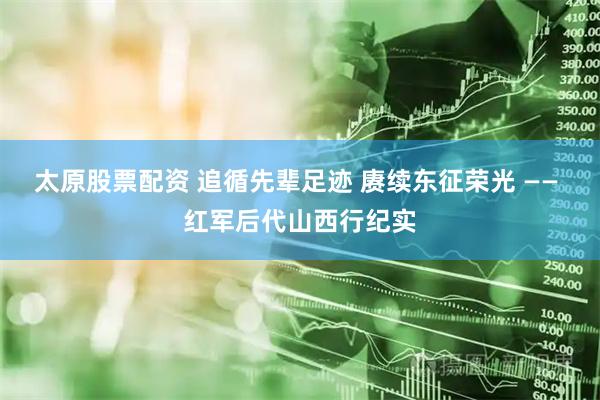 太原股票配资 追循先辈足迹 赓续东征荣光 —— 红军后代山西行纪实