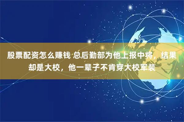股票配资怎么赚钱 总后勤部为他上报中将，结果却是大校，他一辈子不肯穿大校军装